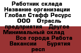 Работник склада › Название организации ­ Глобал Стафф Ресурс, ООО › Отрасль предприятия ­ Другое › Минимальный оклад ­ 26 000 - Все города Работа » Вакансии   . Бурятия респ.